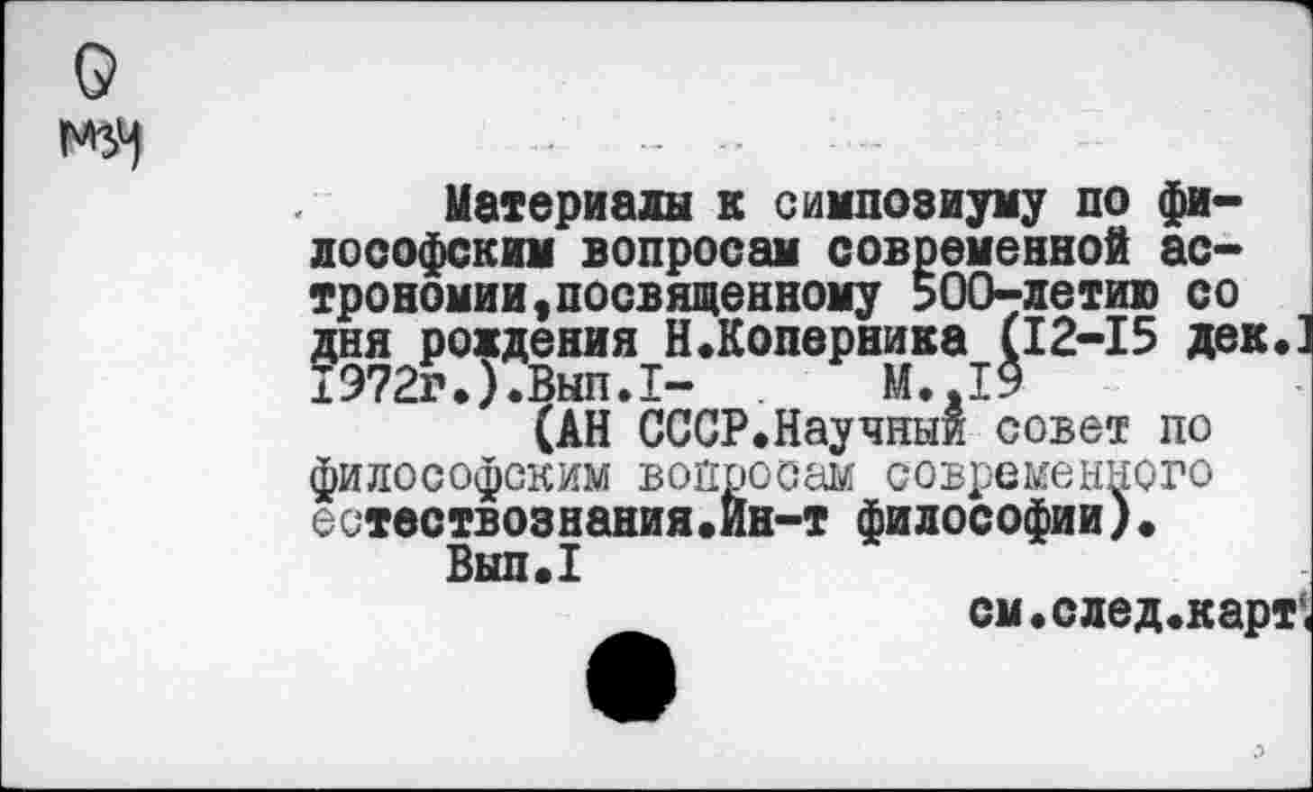 ﻿
Материалы к симпозиуму по философским вопросам современной астрономии, посвященному 500-летию со дня рождения Н.Коперника (12-15 дек« 1Э72г«).Вып.1- М.Л9
(АН СССР.Научныи совет по философским вопросам современного естествознания.ин-т философии)«
Вып.1
см«след«карт